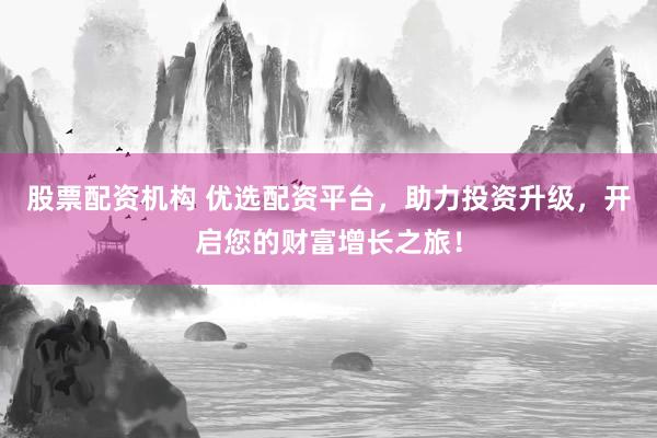 股票配资机构 优选配资平台，助力投资升级，开启您的财富增长之旅！