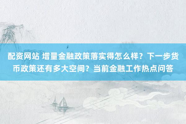 配资网站 增量金融政策落实得怎么样？下一步货币政策还有多大空间？当前金融工作热点问答