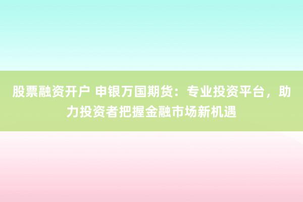股票融资开户 申银万国期货：专业投资平台，助力投资者把握金融市场新机遇