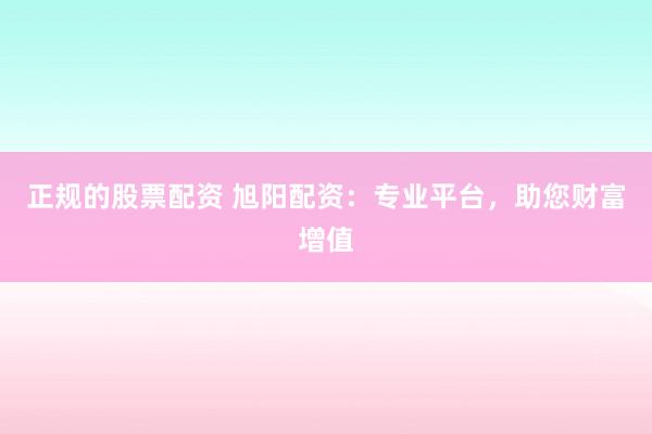 正规的股票配资 旭阳配资：专业平台，助您财富增值
