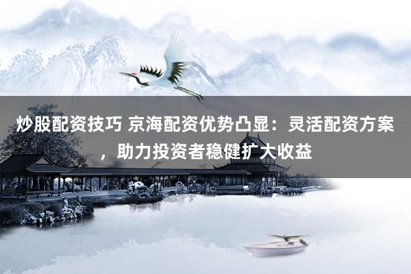 炒股配资技巧 京海配资优势凸显：灵活配资方案，助力投资者稳健扩大收益