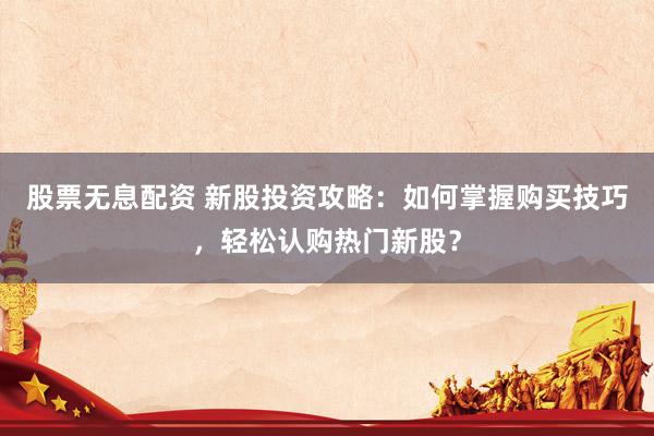 股票无息配资 新股投资攻略：如何掌握购买技巧，轻松认购热门新股？