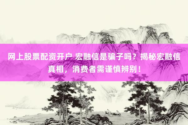 网上股票配资开户 宏融信是骗子吗？揭秘宏融信真相，消费者需谨慎辨别！