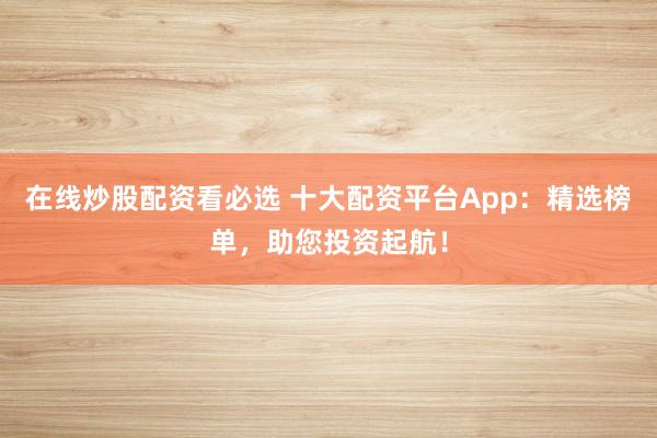 在线炒股配资看必选 十大配资平台App：精选榜单，助您投资起航！