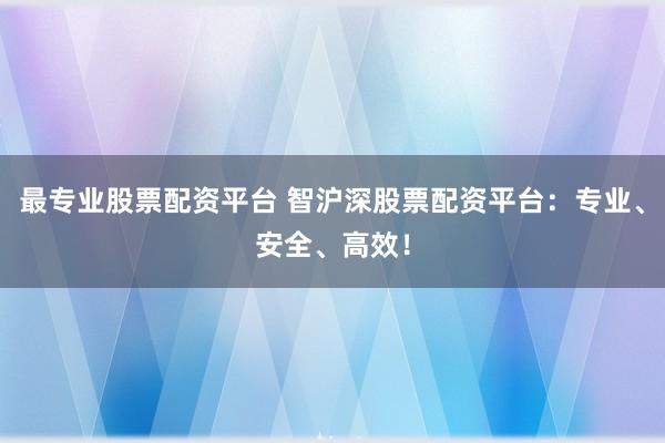 最专业股票配资平台 智沪深股票配资平台：专业、安全、高效！