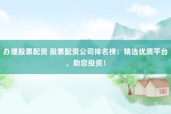 办理股票配资 股票配资公司排名榜：精选优质平台，助您投资！