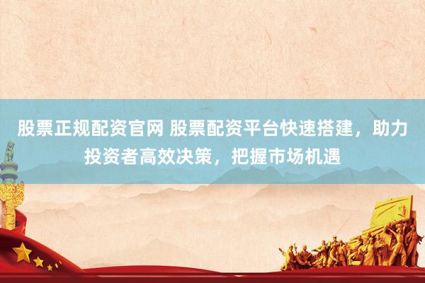 股票正规配资官网 股票配资平台快速搭建，助力投资者高效决策，把握市场机遇