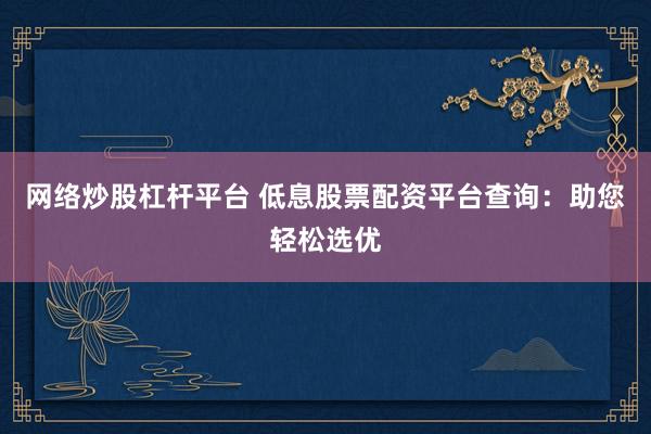 网络炒股杠杆平台 低息股票配资平台查询：助您轻松选优