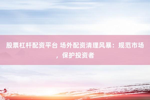 股票杠杆配资平台 场外配资清理风暴：规范市场，保护投资者