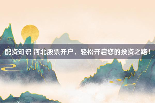 配资知识 河北股票开户，轻松开启您的投资之路！