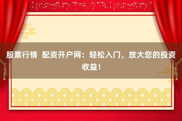 股票行情  配资开户网：轻松入门，放大您的投资收益！