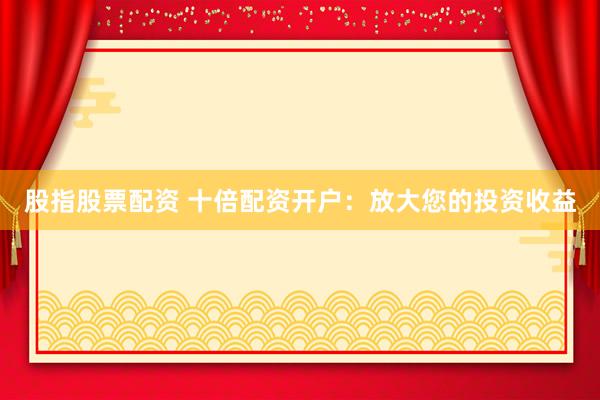 股指股票配资 十倍配资开户：放大您的投资收益