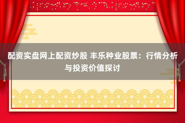 配资实盘网上配资炒股 丰乐种业股票：行情分析与投资价值探讨