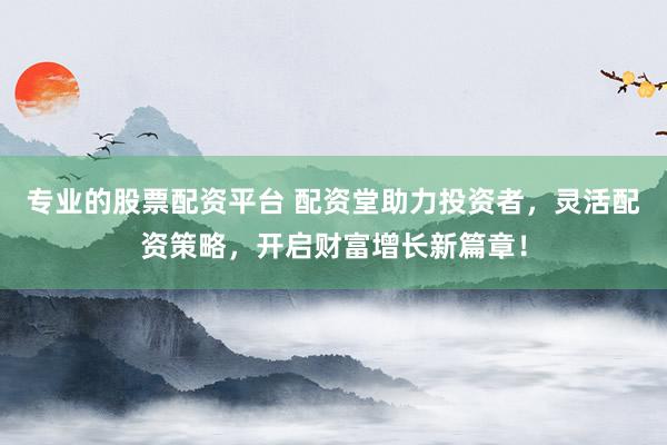 专业的股票配资平台 配资堂助力投资者，灵活配资策略，开启财富增长新篇章！