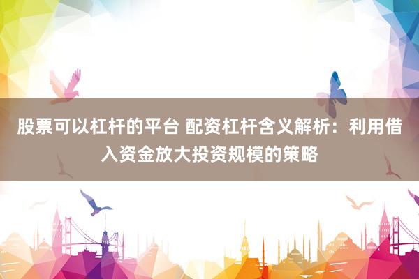 股票可以杠杆的平台 配资杠杆含义解析：利用借入资金放大投资规模的策略
