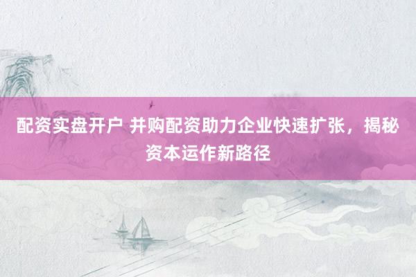 配资实盘开户 并购配资助力企业快速扩张，揭秘资本运作新路径