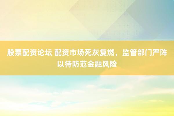 股票配资论坛 配资市场死灰复燃，监管部门严阵以待防范金融风险