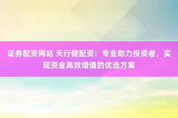 证券配资网站 天行健配资：专业助力投资者，实现资金高效增值的优选方案