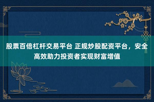 股票百倍杠杆交易平台 正规炒股配资平台，安全高效助力投资者实现财富增值