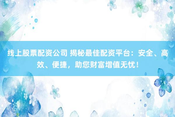 线上股票配资公司 揭秘最佳配资平台：安全、高效、便捷，助您财富增值无忧！