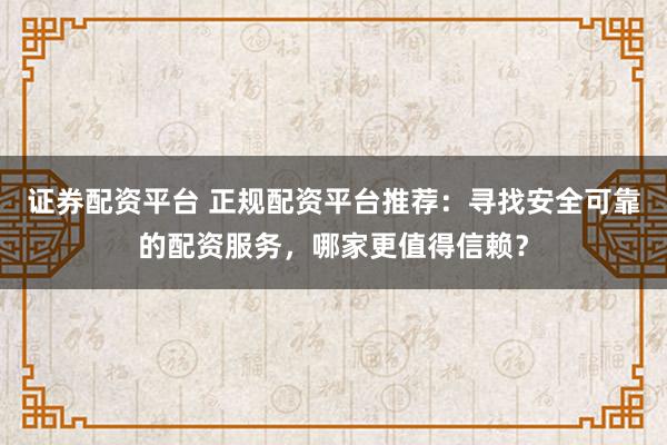 证券配资平台 正规配资平台推荐：寻找安全可靠的配资服务，哪家更值得信赖？
