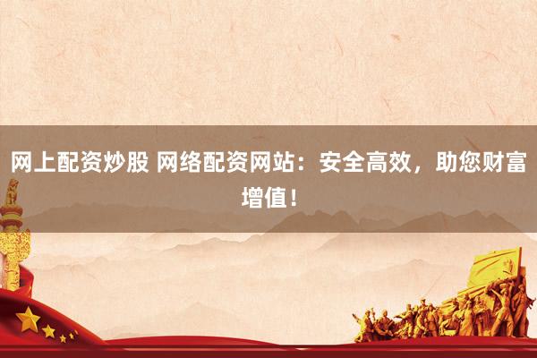 网上配资炒股 网络配资网站：安全高效，助您财富增值！