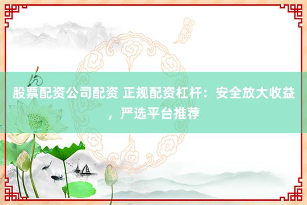 股票配资公司配资 正规配资杠杆：安全放大收益，严选平台推荐