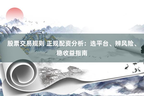 股票交易规则 正规配资分析：选平台、辨风险、稳收益指南