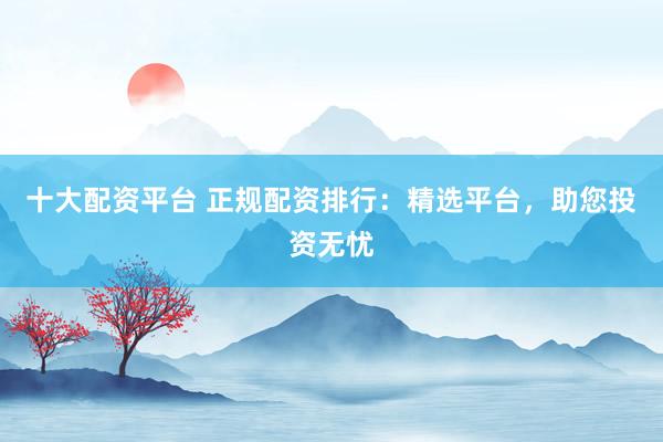 十大配资平台 正规配资排行：精选平台，助您投资无忧