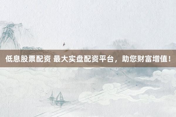低息股票配资 最大实盘配资平台，助您财富增值！