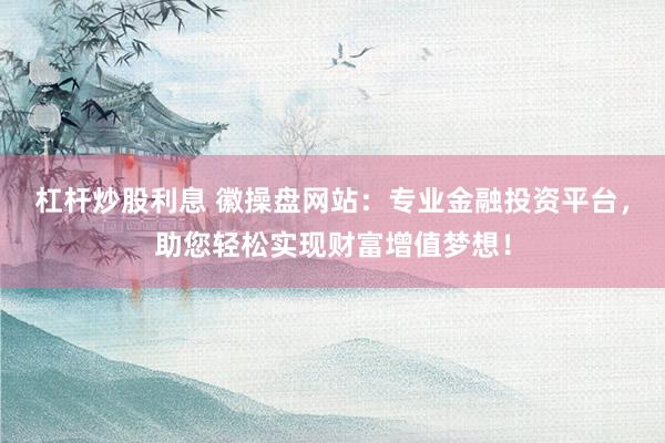 杠杆炒股利息 徽操盘网站：专业金融投资平台，助您轻松实现财富增值梦想！