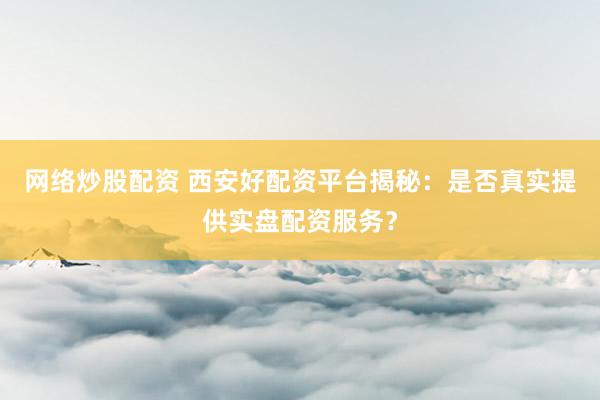 网络炒股配资 西安好配资平台揭秘：是否真实提供实盘配资服务？