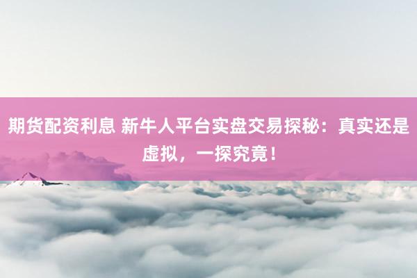期货配资利息 新牛人平台实盘交易探秘：真实还是虚拟，一探究竟！