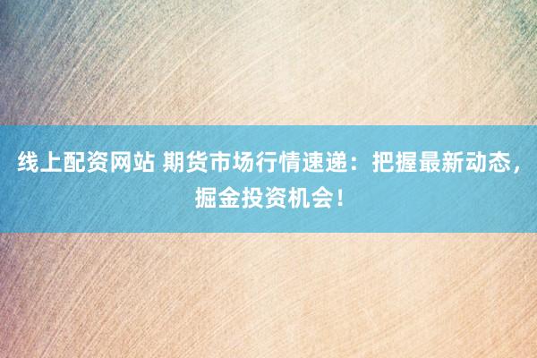 线上配资网站 期货市场行情速递：把握最新动态，掘金投资机会！