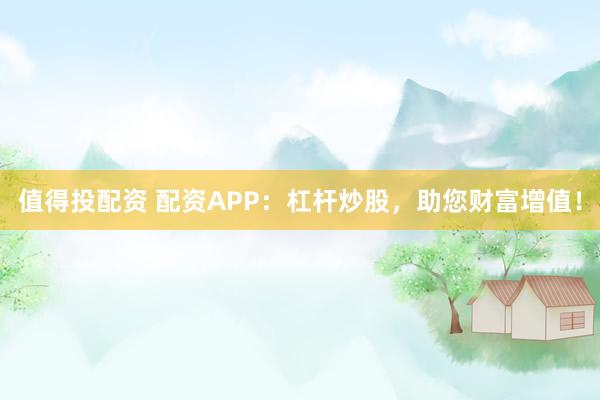 值得投配资 配资APP：杠杆炒股，助您财富增值！