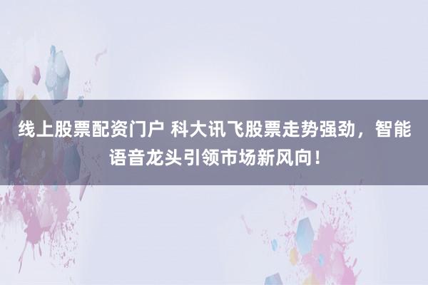 线上股票配资门户 科大讯飞股票走势强劲，智能语音龙头引领市场新风向！
