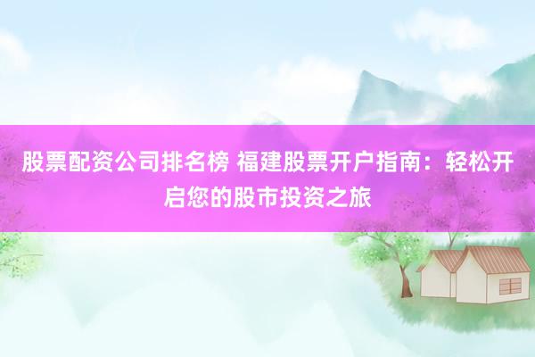 股票配资公司排名榜 福建股票开户指南：轻松开启您的股市投资之旅