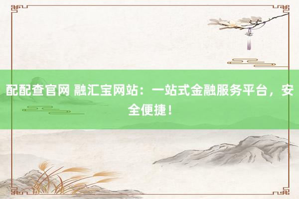 配配查官网 融汇宝网站：一站式金融服务平台，安全便捷！
