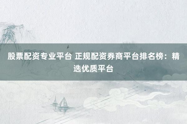股票配资专业平台 正规配资券商平台排名榜：精选优质平台
