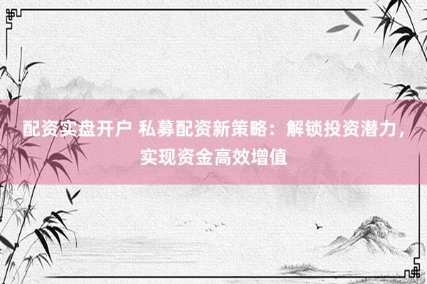 配资实盘开户 私募配资新策略：解锁投资潜力，实现资金高效增值