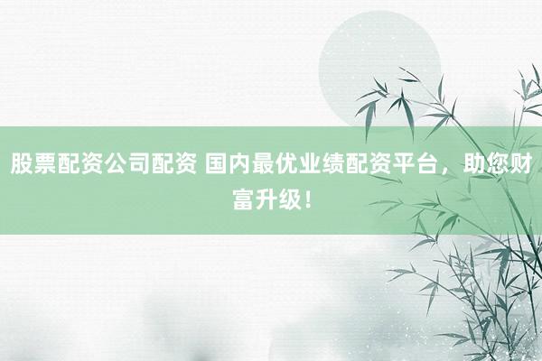 股票配资公司配资 国内最优业绩配资平台，助您财富升级！