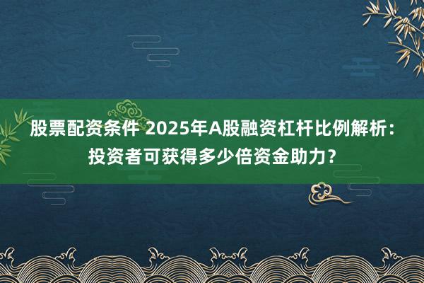 股票配资条件 2025年A股融资杠杆比例解析：投资者可获得多少倍资金助力？