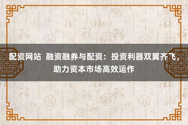 配资网站  融资融券与配资：投资利器双翼齐飞，助力资本市场高效运作
