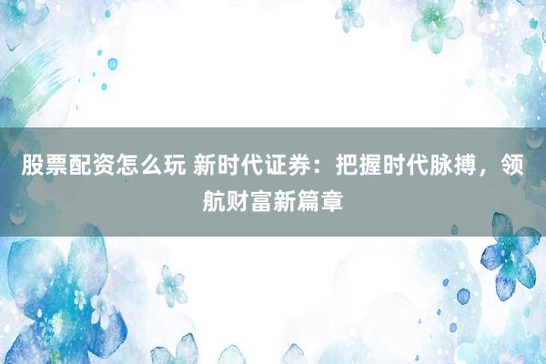 股票配资怎么玩 新时代证券：把握时代脉搏，领航财富新篇章