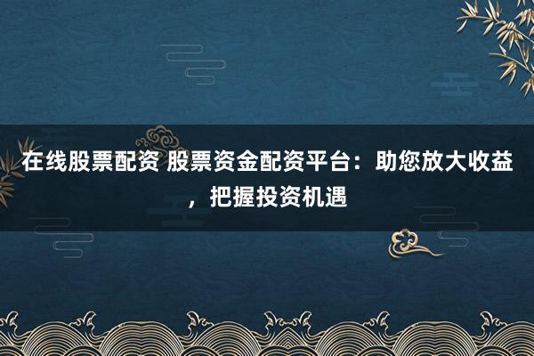 在线股票配资 股票资金配资平台：助您放大收益，把握投资机遇