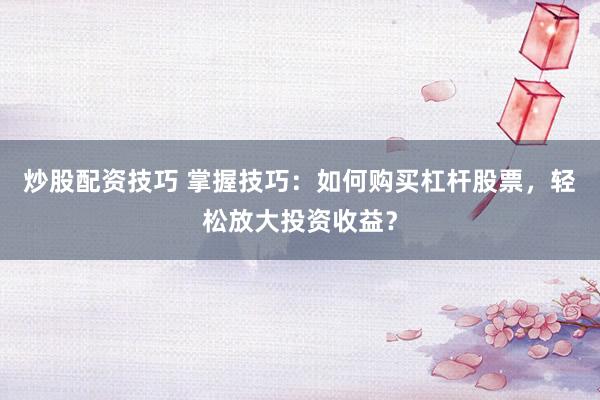 炒股配资技巧 掌握技巧：如何购买杠杆股票，轻松放大投资收益？