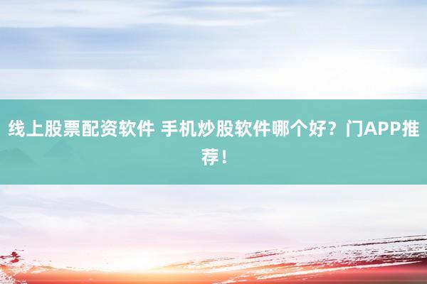 线上股票配资软件 手机炒股软件哪个好？门APP推荐！