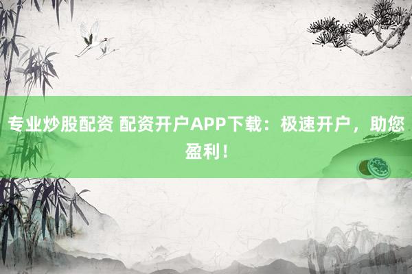 专业炒股配资 配资开户APP下载：极速开户，助您盈利！