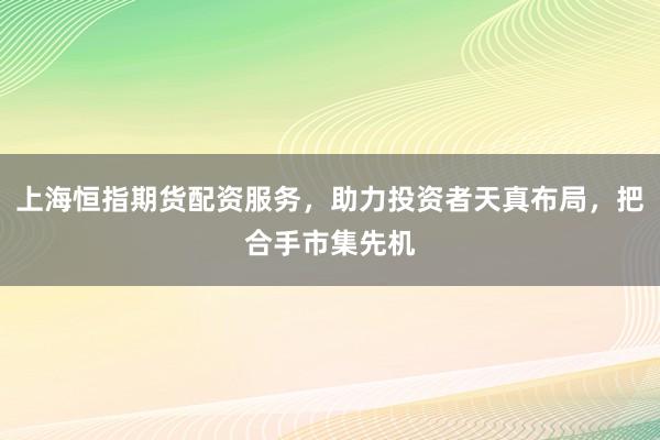 上海恒指期货配资服务，助力投资者天真布局，把合手市集先机