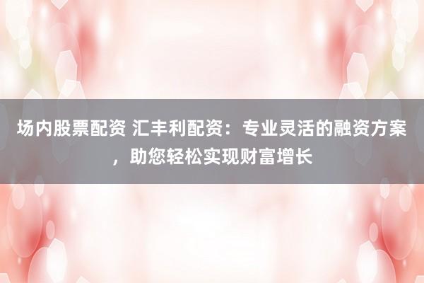 场内股票配资 汇丰利配资：专业灵活的融资方案，助您轻松实现财富增长